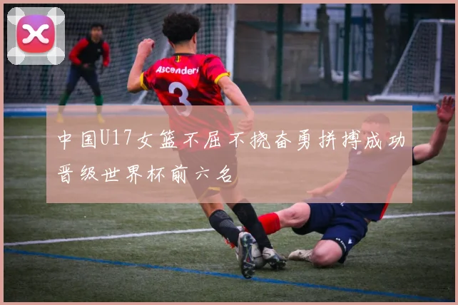 中国U17女篮不屈不挠奋勇拼搏成功晋级世界杯前六名