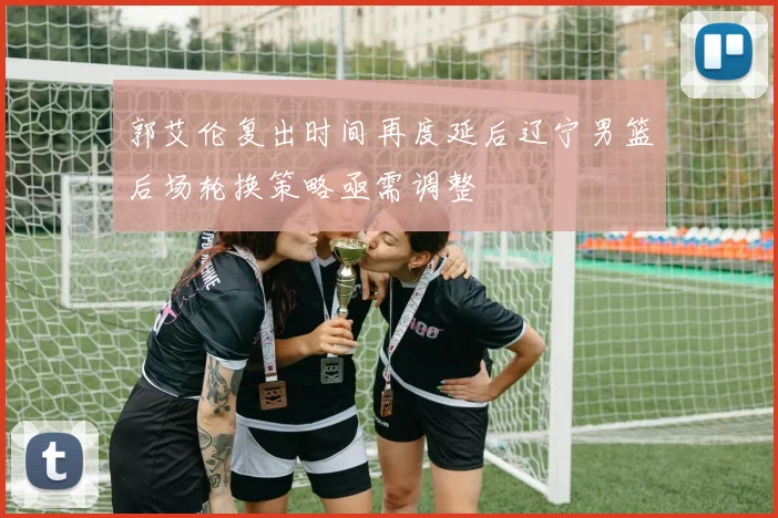 郭艾伦复出时间再度延后辽宁男篮后场轮换策略亟需调整