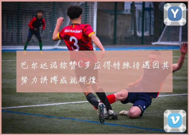 巴尔达诺称赞C罗应得特殊待遇因其努力拼搏成就辉煌
