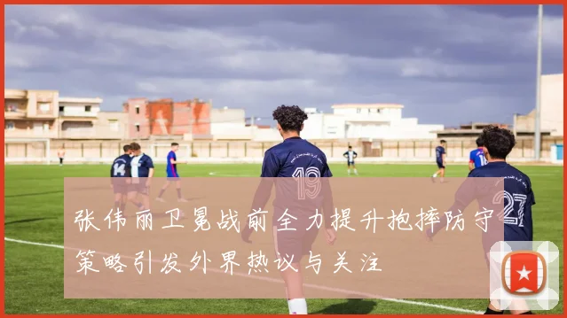 张伟丽卫冕战前全力提升抱摔防守策略引发外界热议与关注