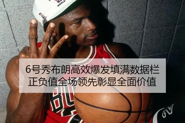 6号秀布朗高效爆发填满数据栏 正负值全场领先彰显全面价值
