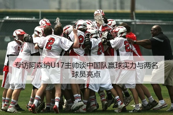 专访阿森纳U17主帅谈中国队赢球实力与两名球员亮点