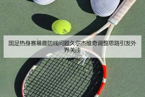国足热身赛暴露防线问题久尔杰维奇调整思路引发外界关注
